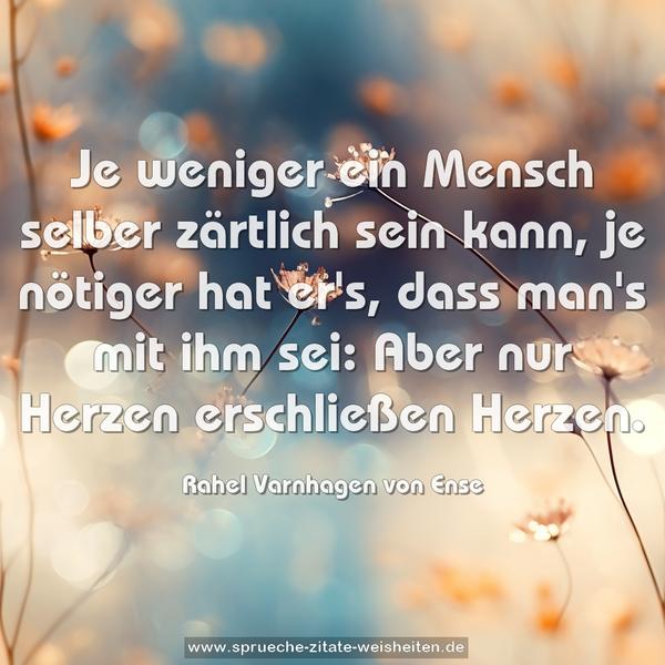 Je weniger ein Mensch selber zärtlich sein kann,
je nötiger hat er's, dass man's mit ihm sei:
Aber nur Herzen erschließen Herzen.