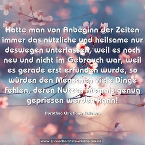 Hätte man von Anbeginn der Zeiten immer das nützliche und heilsame nur deswegen unterlassen, weil es noch neu und nicht im Gebrauch war, weil es gerade erst erfunden wurde, so würden den Menschen viele Dinge fehlen, deren Nutzen niemals genug gepriesen werden kann!