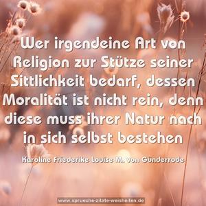 Wer irgendeine Art von Religion zur Stütze seiner Sittlichkeit bedarf, dessen Moralität ist nicht rein, denn diese muss ihrer Natur nach in sich selbst bestehen