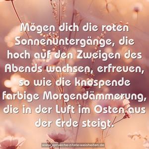 Mögen dich die roten Sonnenuntergänge,
die hoch auf den Zweigen des Abends wachsen, erfreuen,
so wie die knospende farbige Morgendämmerung,
die in der Luft im Osten aus der Erde steigt.