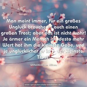 Man meint immer, für ein großes Unglück brauche es auch einen großen Trost; aber das ist nicht wahr! Je ärmer ein Mensch ist, desto mehr Wert hat ihm die kleinste Gabe, und je unglücklicher er ist – der kleinste Trost!