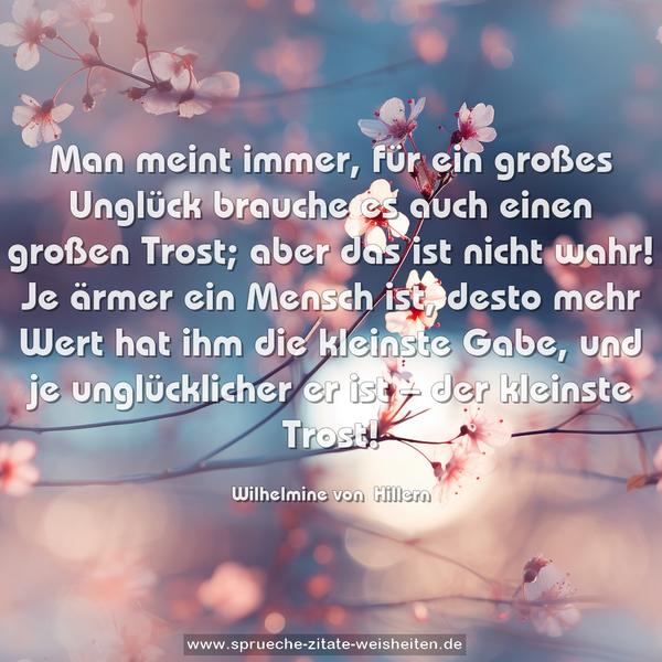 Man meint immer, für ein großes Unglück brauche es auch einen großen Trost; aber das ist nicht wahr! Je ärmer ein Mensch ist, desto mehr Wert hat ihm die kleinste Gabe, und je unglücklicher er ist – der kleinste Trost!