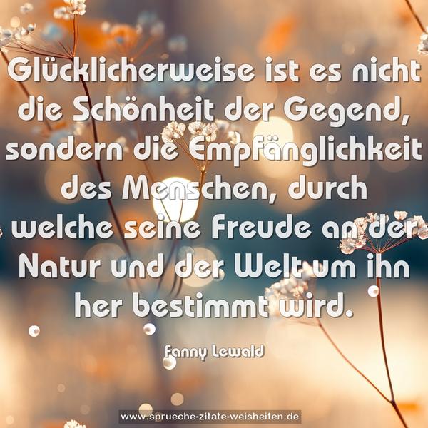 Glücklicherweise ist es nicht die Schönheit der Gegend,
sondern die Empfänglichkeit des Menschen,
durch welche seine Freude an der Natur und der Welt
um ihn her bestimmt wird.