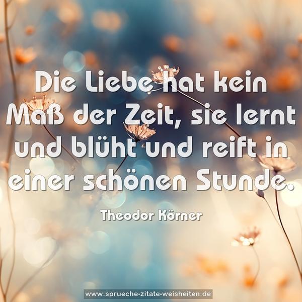 Die Liebe hat kein Maß der Zeit,
sie lernt und blüht und reift
in einer schönen Stunde.