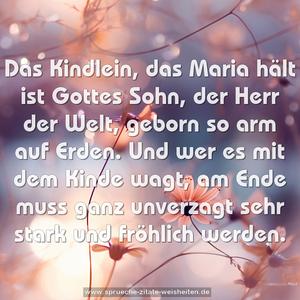 Das Kindlein, das Maria hält
ist Gottes Sohn, der Herr der Welt,
geborn so arm auf Erden.
Und wer es mit dem Kinde wagt,
am Ende muss ganz unverzagt sehr stark und fröhlich werden.