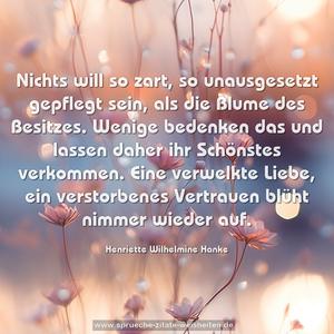 Nichts will so zart, so unausgesetzt gepflegt sein, als die Blume des Besitzes. Wenige bedenken das und lassen daher ihr Schönstes verkommen. Eine verwelkte Liebe, ein verstorbenes Vertrauen blüht nimmer wieder auf.