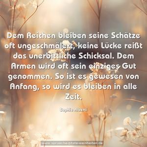 Dem Reichen bleiben seine Schätze oft ungeschmälert, keine Lücke reißt das unerbittliche Schicksal. Dem Armen wird oft sein einziges Gut genommen. So ist es gewesen von Anfang, so wird es bleiben in alle Zeit.