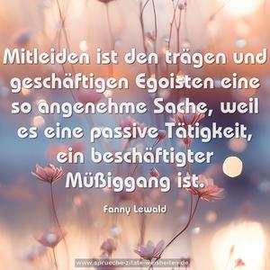 Mitleiden ist den trägen und geschäftigen Egoisten eine so angenehme Sache, weil es eine passive Tätigkeit, ein beschäftigter Müßiggang ist.