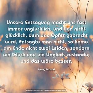 Unsere Entsagung macht uns fast immer unglücklich,
und den nicht glücklich, dem das Opfer gebracht wird. Entsagte man nicht, so käme am Ende nicht zwei Leiden, sondern ein Glück und ein Unglück zustande;
und das wäre besser.