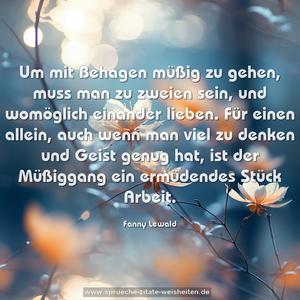 Um mit Behagen müßig zu gehen, muss man zu zweien sein, und womöglich einander lieben. Für einen allein, auch wenn man viel zu denken und Geist genug hat, ist der Müßiggang ein ermüdendes Stück Arbeit.