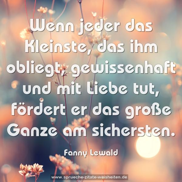 Wenn jeder das Kleinste, das ihm obliegt,
gewissenhaft und mit Liebe tut,
fördert er das große Ganze am sichersten.