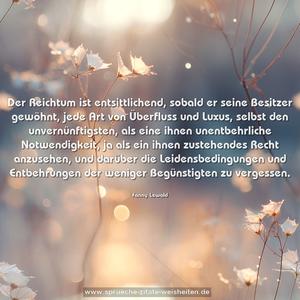 Der Reichtum ist entsittlichend, sobald er seine Besitzer gewöhnt, jede Art von Überfluss und Luxus, selbst den unvernünftigsten, als eine ihnen unentbehrliche Notwendigkeit, ja als ein ihnen zustehendes Recht anzusehen, und darüber die Leidensbedingungen und Entbehrungen der weniger Begünstigten zu vergessen.