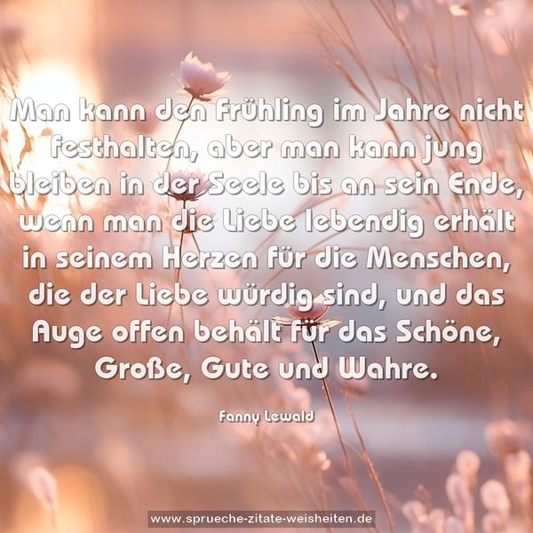 Man kann den Frühling im Jahre nicht festhalten,
aber man kann jung bleiben in der Seele bis an sein Ende, wenn man die Liebe lebendig erhält in seinem Herzen für die Menschen, die der Liebe würdig sind, und das Auge offen behält für das Schöne, Große, Gute und Wahre.