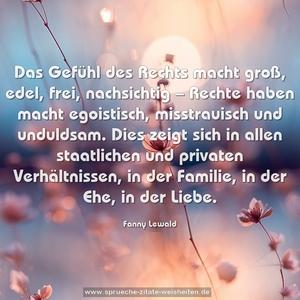 Das Gefühl des Rechts macht groß, edel, frei, nachsichtig – Rechte haben macht egoistisch, misstrauisch und unduldsam. Dies zeigt sich in allen staatlichen und privaten Verhältnissen, in der Familie, in der Ehe, in der Liebe.