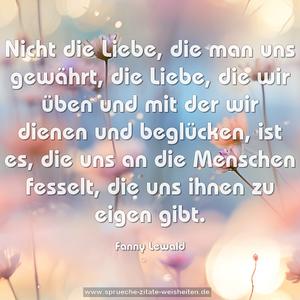 Nicht die Liebe, die man uns gewährt, 
die Liebe, die wir üben und mit der wir dienen und beglücken, ist es, die uns an die Menschen fesselt, die uns ihnen zu eigen gibt.