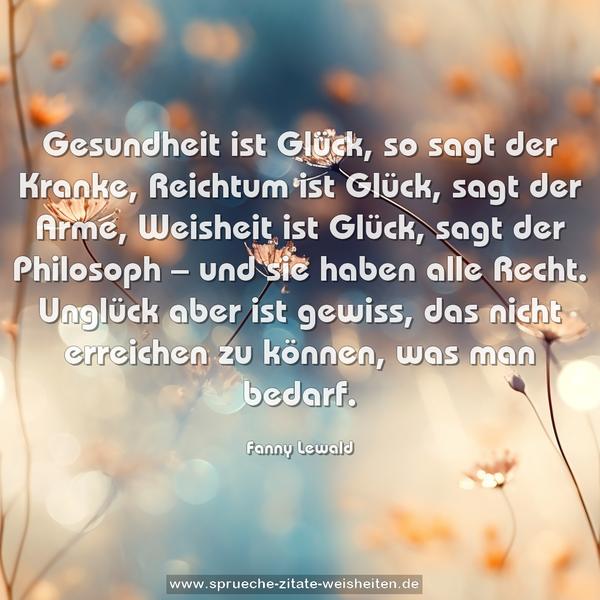 Gesundheit ist Glück, so sagt der Kranke,
Reichtum ist Glück, sagt der Arme,
Weisheit ist Glück, sagt der Philosoph
– und sie haben alle Recht.
Unglück aber ist gewiss,
das nicht erreichen zu können, was man bedarf.