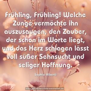 Frühling, Frühling!
Welche Zunge vermöchte ihn auszusaugen,
den Zauber, der schon im Worte liegt,
und das Herz schlagen lässt voll süßer Sehnsucht
und seliger Hoffnung.