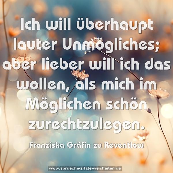 Ich will überhaupt lauter Unmögliches; aber lieber will ich das wollen, als mich im Möglichen schön zurechtzulegen.