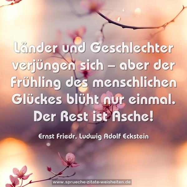 Länder und Geschlechter verjüngen sich –
aber der Frühling des menschlichen Glückes blüht nur einmal. Der Rest ist Asche!