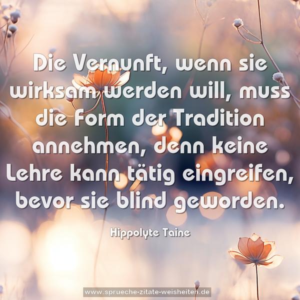 Die Vernunft, wenn sie wirksam werden will,
muss die Form der Tradition annehmen,
denn keine Lehre kann tätig eingreifen,
bevor sie blind geworden.