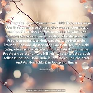 Neujahrsgebet eines Pfarrers von 1883
Herr, setze dem Überfluss Grenzen und lasse die Grenzen überflüssig werden.
Nimm den Ehefrauen das letzte Wort und erinnere die Männer an ihr erstes.
Schenke unseren Freunden mehr Wahrheit und der Wahrheit mehr Freunde.
Bessere die Beamten und Politiker, die wohl tätig, aber nicht wohltätig sind.
Lass die Leute meine Predigten verstehen und hilf mir, was ich predige auch selbst zu halten.
Denn Dein ist das Reich und die Kraft und die Herrlichkeit in Ewigkeit.
Amen
