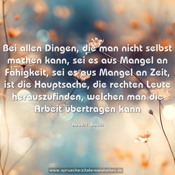 Bei allen Dingen, die man nicht selbst machen kann, sei es aus Mangel an Fähigkeit, sei es aus Mangel an Zeit, ist die Hauptsache, die rechten Leute herauszufinden, welchen man die Arbeit übertragen kann