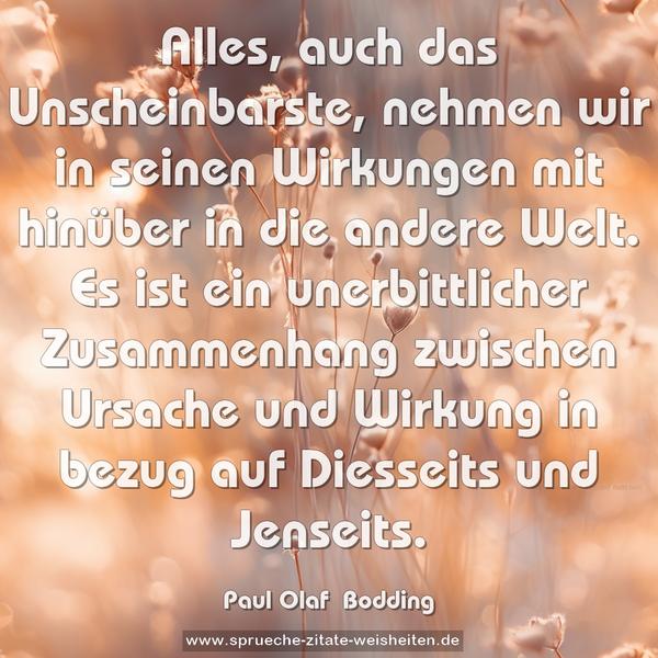 Alles, auch das Unscheinbarste, nehmen wir in seinen Wirkungen mit hinüber in die andere Welt. Es ist ein unerbittlicher Zusammenhang zwischen Ursache und Wirkung in bezug auf Diesseits und Jenseits.