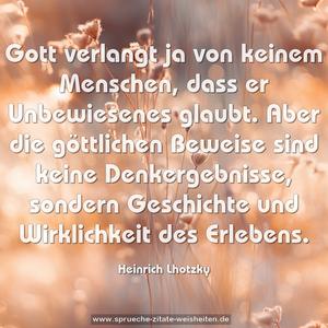 Gott verlangt ja von keinem Menschen,
dass er Unbewiesenes glaubt. Aber die göttlichen Beweise sind keine Denkergebnisse, sondern Geschichte und Wirklichkeit des Erlebens.