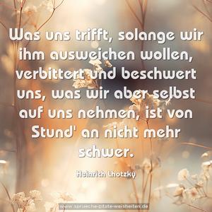 Was uns trifft, solange wir ihm ausweichen wollen,
verbittert und beschwert uns,
was wir aber selbst auf uns nehmen,
ist von Stund' an nicht mehr schwer.