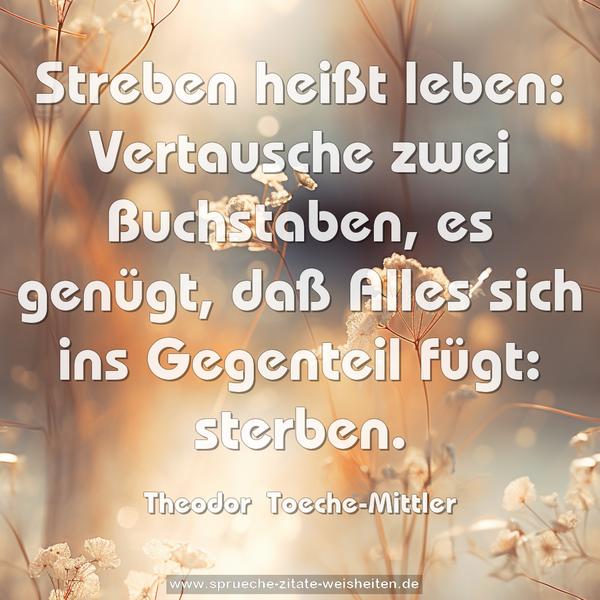 Streben heißt leben: Vertausche zwei Buchstaben, es genügt,
daß Alles sich ins Gegenteil fügt: sterben.