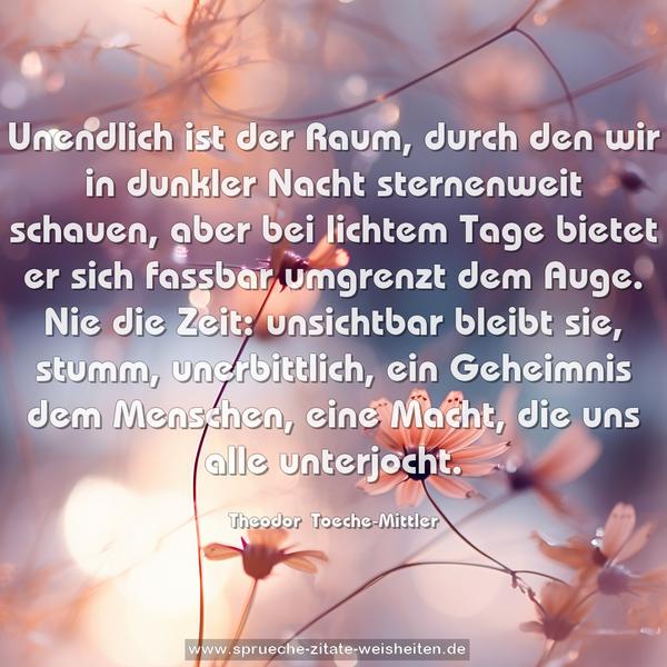 Unendlich ist der Raum, durch den wir in dunkler Nacht sternenweit schauen, aber bei lichtem Tage bietet er sich fassbar umgrenzt dem Auge. Nie die Zeit: unsichtbar bleibt sie, stumm, unerbittlich, ein Geheimnis dem Menschen, eine Macht, die uns alle unterjocht.