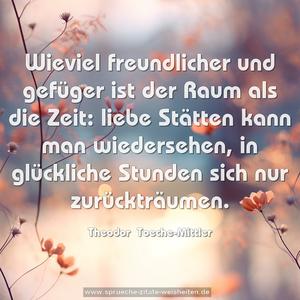 Wieviel freundlicher und gefüger ist der Raum als die Zeit: liebe Stätten kann man wiedersehen, in glückliche Stunden sich nur zurückträumen.