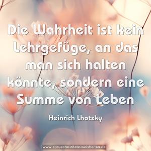 Die Wahrheit ist kein Lehrgefüge,
an das man sich halten könnte,
sondern eine Summe von Leben