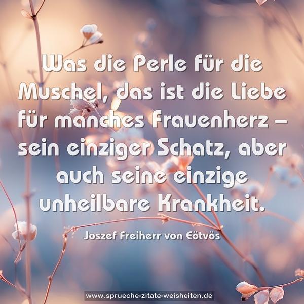 Was die Perle für die Muschel,
das ist die Liebe für manches Frauenherz –
sein einziger Schatz,
aber auch seine einzige unheilbare Krankheit.