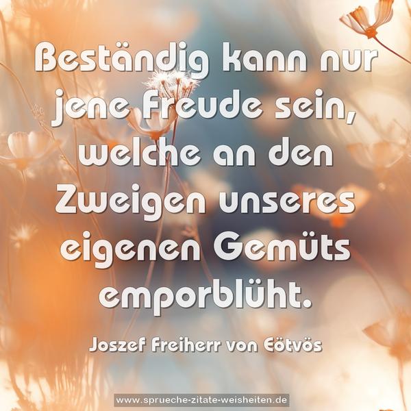 Beständig kann nur jene Freude sein,
welche an den Zweigen unseres eigenen Gemüts emporblüht.