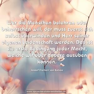 Wer die Menschen belehren oder beherrschen will, 
der muss zuerst sich selbst überwinden und Herr seiner eigenen Leidenschaft werden. Das ist die erste Bedingung jeder Macht, welche wir über andere ausüben können.