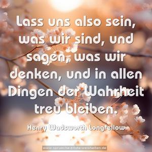 Lass uns also sein, was wir sind,
und sagen, was wir denken,
und in allen Dingen der Wahrheit treu bleiben.