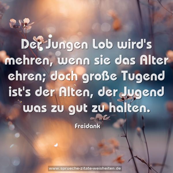 Der Jungen Lob wird's mehren,
wenn sie das Alter ehren;
doch große Tugend ist's der Alten,
der Jugend was zu gut zu halten.