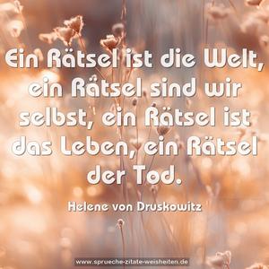 Ein Rätsel ist die Welt, ein Rätsel sind wir selbst,
ein Rätsel ist das Leben, ein Rätsel der Tod.