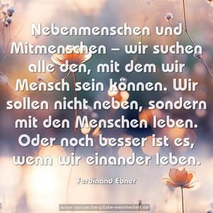 Nebenmenschen und Mitmenschen – wir suchen alle den,
mit dem wir Mensch sein können.
Wir sollen nicht neben,
sondern mit den Menschen leben.
Oder noch besser ist es, wenn wir einander leben.