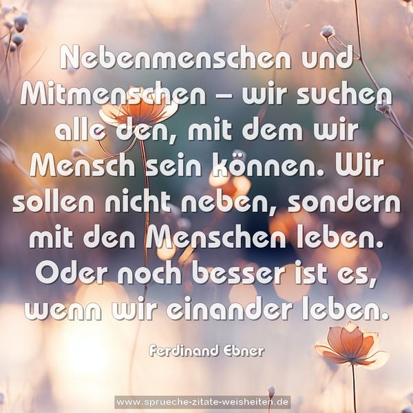 Nebenmenschen und Mitmenschen – wir suchen alle den,
mit dem wir Mensch sein können.
Wir sollen nicht neben,
sondern mit den Menschen leben.
Oder noch besser ist es, wenn wir einander leben.