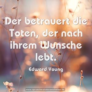 Der betrauert die Toten,
der nach ihrem Wunsche lebt.