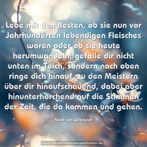 Lebe mit den Besten, ob sie nun vor Jahrhunderten lebendigen Fleisches waren oder ob sie heute herumwandeln; gefalle dir nicht unten im Teich, sondern nach oben ringe dich hinauf, zu den Meistern über dir hinaufschauend, dabei aber hinunterhorchend auf die Stimmen der Zeit, die da kommen und gehen.