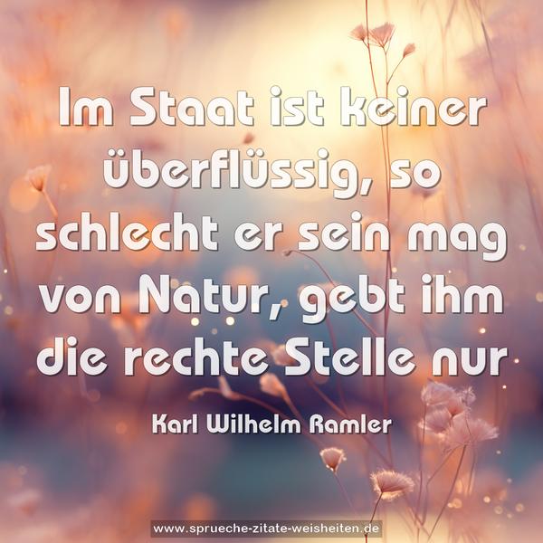 Im Staat ist keiner überflüssig,
so schlecht er sein mag von Natur,
gebt ihm die rechte Stelle nur