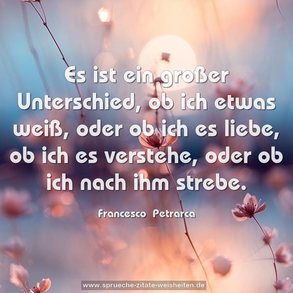 Es ist ein großer Unterschied, ob ich etwas weiß,
oder ob ich es liebe, ob ich es verstehe,
oder ob ich nach ihm strebe.
