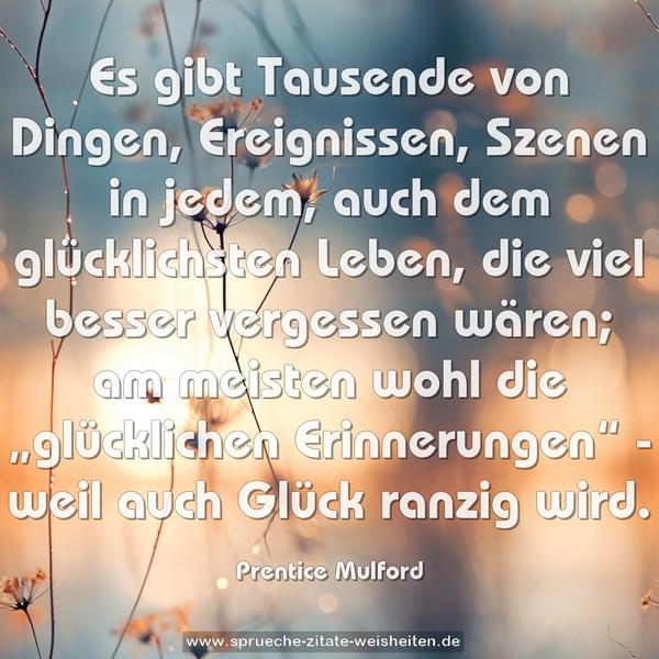 Es gibt Tausende von Dingen, Ereignissen, Szenen in jedem, auch dem glücklichsten Leben, die viel besser vergessen wären; am meisten wohl die „glücklichen Erinnerungen“ - weil auch Glück ranzig wird.