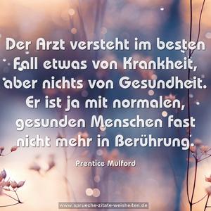 Der Arzt versteht im besten Fall etwas von Krankheit,
aber nichts von Gesundheit.
Er ist ja mit normalen, gesunden Menschen
fast nicht mehr in Berührung.