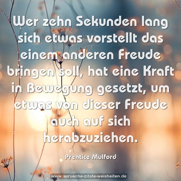 Wer zehn Sekunden lang sich etwas vorstellt das einem anderen Freude bringen soll, hat eine Kraft in Bewegung gesetzt, um etwas von dieser Freude auch auf sich herabzuziehen.