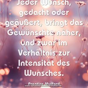 Jeder Wunsch, gedacht oder geäußert, bringt das Gewünschte näher, und zwar im Verhältnis zur Intensität des Wunsches.