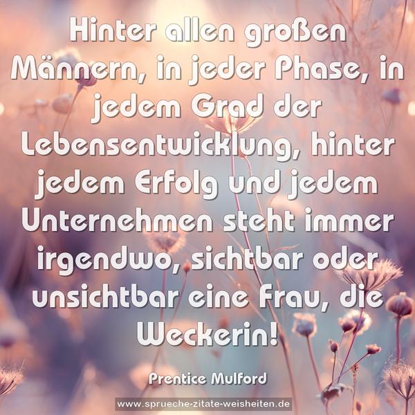 Hinter allen großen Männern, in jeder Phase, in jedem Grad der Lebensentwicklung, hinter jedem Erfolg und jedem Unternehmen steht immer irgendwo, sichtbar oder unsichtbar eine Frau, die Weckerin!